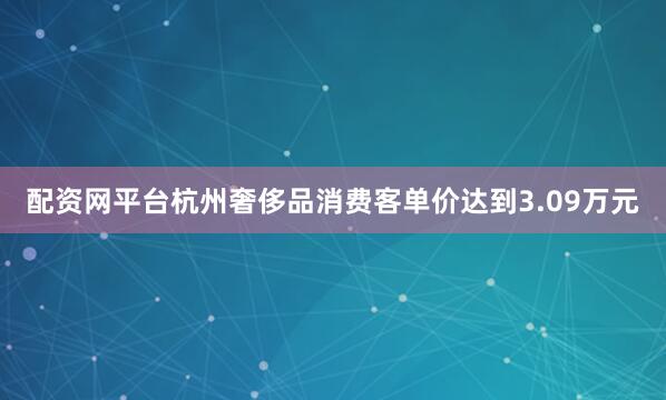 配资网平台杭州奢侈品消费客单价达到3.09万元