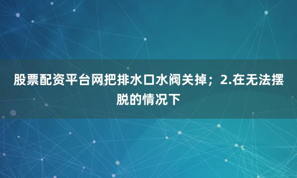 股票配资平台网把排水口水阀关掉；2.在无法摆脱的情况下