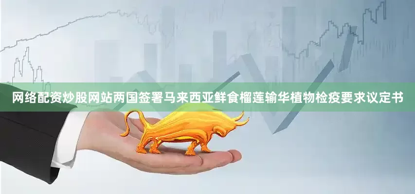 网络配资炒股网站两国签署马来西亚鲜食榴莲输华植物检疫要求议定书