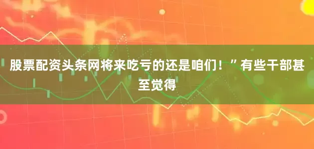 股票配资头条网将来吃亏的还是咱们！”有些干部甚至觉得