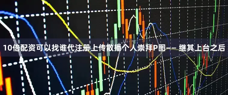10倍配资可以找谁代注册上传散播个人崇拜P图—— 继其上台之后