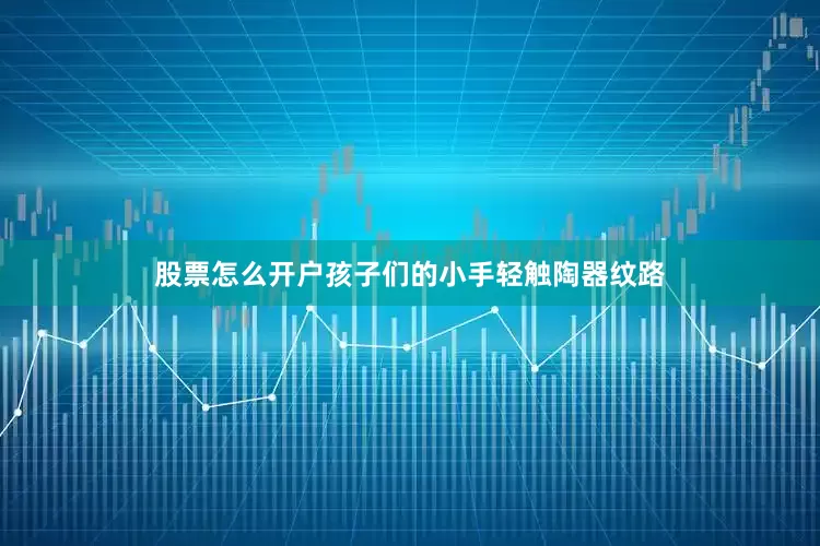 股票怎么开户孩子们的小手轻触陶器纹路