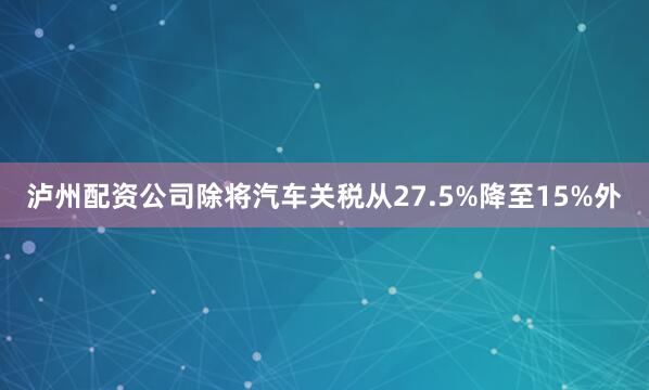 泸州配资公司除将汽车关税从27.5%降至15%外