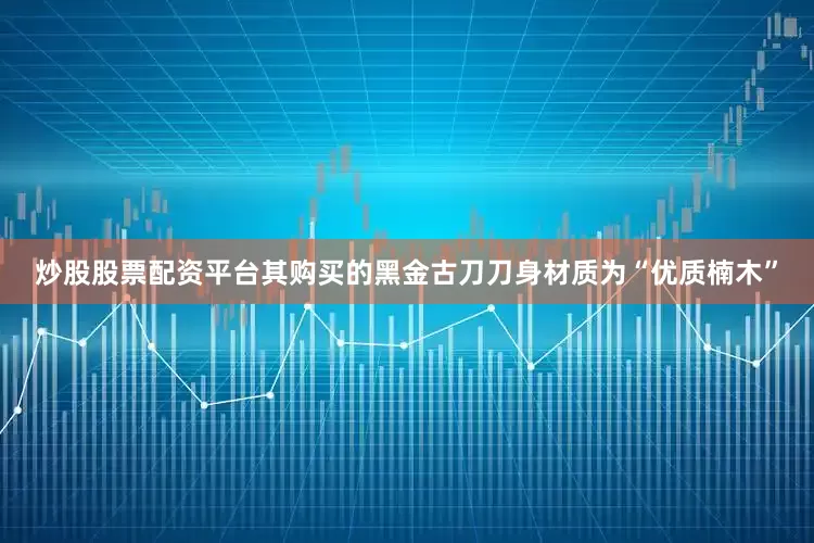 炒股股票配资平台其购买的黑金古刀刀身材质为“优质楠木”